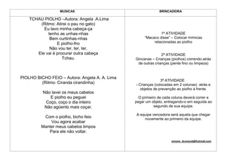 MUSICAS                                    BRINCADEIRA

    TCHAU PIOLHO –Autora: Angela .A.Lima
        (Ritmo: Atirei o pau no gato)
          Eu lavo minha cabeça-ça
            tenho as unhas-nhas                               1ª ATIVIDADE
             Bem curtinhas-nhas                      “Macaco disse” – Colocar mímicas
                 E piolho-lho                             relacionadas ao piolho
             Não vou ter, ter, ter,
       Ele vai é procurar outra cabeça                         2ª ATIVIDADE
                    Tchau.                      Gincanas – Crianças (piolhos) correndo atrás
                                                 de outras crianças (pente fino ou limpeza)


PIOLHO BICHO FEIO – Autora: Angela A. A. Lima
                                                               3ª ATIVIDADE
         (Ritmo: Ciranda cirandinha)            - Crianças (colocadas em 2 colunas) atrás e
                                                   objetos de prevenção ao piolho à frente.
          Não lavei os meus cabelos
             E piolho eu peguei                   O primeiro de cada coluna deverá correr e
           Coço, coço o dia inteiro             pegar um objeto, entregando-o em seguida ao
           Não agüento mais coçar.                         segundo de sua equipe.

                                                A equipe vencedora será aquela que chegar
          Com o piolho, bicho feio                  novamente ao primeiro da equipe.
             Vou agora acabar
         Manter meus cabelos limpos
            Para ele não voltar.

                                                                    simone_drumond@hotmail.com
 