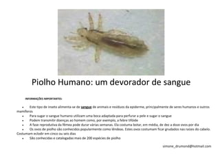 Piolho Humano: um devorador de sangue
     INFORMAÇÕES IMPORTANTES:

       Este tipo de inseto alimenta-se de sangue de animais e resíduos da epiderme, principalmente de seres humanos e outros
mamíferos
       Para sugar o sangue humano utilizam uma boca adaptada para perfurar a pele e sugar o sangue
       Podem transmitir doenças ao homem como, por exemplo, a febre tifóide
       A fase reprodutiva da fêmea pode durar várias semanas. Ela costuma botar, em média, de dez a doze ovos por dia
       Os ovos de piolho são conhecidos popularmente como lêndeas. Estes ovos costumam ficar grudados nas raízes do cabelo.
Costumam eclodir em cinco ou seis dias
       São conhecidas e catalogadas mais de 200 espécies de piolho

                                                                                             simone_drumond@hotmail.com
 