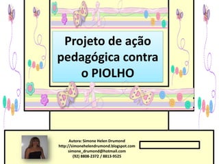 Projeto de ação
pedagógica contra
    o PIOLHO



      Autora: Simone Helen Drumond
http://simonehelendrumond.blogspot.com
     simone_drumond@hotmail.com
        (92) 8808-2372 / 8813-9525
 