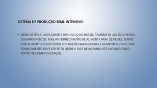 SISTEMA DE PRODUÇÃO SEMI-INTENSIVO:
• NESSE SISTEMA, AMPLAMENTE DIFUNDIDO NO BRASIL, TAMBÉM SE USA OS VIVEIROS
OU BARRAMENTOS, MAS HÁ FORNECIMENTO DE ALIMENTA PARA OS PEIXES, SENDO
ESSE ALIMENTO CONSTITUÍDO POR RAÇÕES BALANCEADAS E ALIMENTOS VIVOS. ESSE
FORNECIMENTO DEVE SER FEITO DESDE A FASE DE ALEVINOS ATÉ ALCANÇAREM O
PONTO DE COMERCIALIZAÇÃO.
 