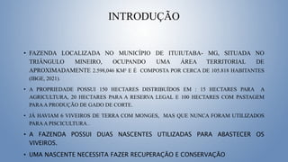 INTRODUÇÃO
• FAZENDA LOCALIZADA NO MUNICÍPIO DE ITUIUTABA- MG, SITUADA NO
TRIÂNGULO MINEIRO, OCUPANDO UMA ÁREA TERRITORIAL DE
APROXIMADAMENTE 2.598,046 KM² E É COMPOSTA POR CERCA DE 105.818 HABITANTES
(IBGE, 2021).
• A PROPRIEDADE POSSUI 150 HECTARES DISTRIBUÍDOS EM : 15 HECTARES PARA A
AGRICULTURA, 20 HECTARES PARA A RESERVA LEGAL E 100 HECTARES COM PASTAGEM
PARAA PRODUÇÃO DE GADO DE CORTE.
• JÁ HAVIAM 6 VIVEIROS DE TERRA COM MONGES, MAS QUE NUNCA FORAM UTILIZADOS
PARAA PISCICULTURA .
• A FAZENDA POSSUI DUAS NASCENTES UTILIZADAS PARA ABASTECER OS
VIVEIROS.
• UMA NASCENTE NECESSITA FAZER RECUPERAÇÃO E CONSERVAÇÃO
 