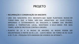 PROJETO
• RECUPERAÇÃO E CONSERVAÇÃO DA NASCENTE:
• UMA DAS NASCENTES (N°2) NECESSITA QUE SEJAM PLANTADAS MUDAS EM
TORNO PARA QUE A TERRA NÃO SEJA ARRASTADA AO OLHO D’ÁGUA,
IMPEDINDO O SOTERRAMENTO DA NASCENTE. A SOMBRA DAS ÁRVORES
DIMINUI A TEMPERATURA LOCAL, MANTENDO O SOLO ÚMIDO POR MAIS
TEMPO, ALÉM DE PROTEGER CONTRA A EROSÃO.
• PLANTIO DE 20 A 30 MUDAS DE ARVORES. AS MUDAS PODEM SER
ENCONTRADAS A PARTIR DE R$ 2,50 . GASTO MÉDIO EM TORNO DE R$ 50,00
A R$ 75,00. ( PESQUISA FEITA BASEADA EM VIVEIROS DA INTERNET) .
 