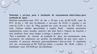 Materiais e serviços para a instalação de encanamento subterrâneo para
condução de água:
Materiais necessários:cano PVC de 6m x 50 mm a um de R$ 34,50, cano de
PVC de 6m x 100 mm de diâmetro a um custo de 45,44; e cimento a um
custo de 21,90 a saca de 50kg, gerando um custo de cerca de R$ 145,64 no
total. (Valores obtidos aproximados a região) Serão também necessários
equipamentos, como enxadas, peneira e pás para fazer a limpeza da nascente e
seus arredores, bem como limpar o córrego e peneirar a terra
Para a instalação do sistema de condução de água por encanamento, serão
necessários: um carpinteiro, um auxiliar, um trabalhador da área rural, canos e
conexões. O processo demorará aproximadamente 5 dias no total. O carpinteiro
será um investimento de R$ 70,00 por diária; o auxiliar R$ 40,00 a diária; o
trabalhador rural, R$ 50,00 por dia trabalhado;
 