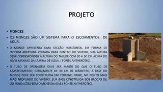 PROJETO
• MONGES:
• OS MONGES SÃO UM SISTEMA PARA O ESCOAMENTOS DE
ÁGUA.
• O MONGE APRESENTA UMA SECÇÃO HORIZONTAL EM FORMA DE
“U”COM ABERTURA VOLTADA PARA DENTRO DO VIVEIRO, SUA ALTURA
DEVE CORRESPONDER A ALTURA DO TALUDE COM 30 A 50 CM ACIMA DO
NÍVEL MÁXIMO DA LÂMINA DE ÁGUA. ( FONTE ANTHEROTEC).
• O TUBO DE DRENAGEM DEVE SER MAIOR DO QUE O TUBO DE
ABASTECIMENTO, GERALMENTE DE 30 CM DE DIÂMETRO, A BASE DO
MONGE DEVE SER CONSTRUÍDA EM TERRENO FIRME, NO PONTO MAIS
MAIS PROFUNDO DO VIVEIRO. SUA BASE CONSTRUÍDA SOB BROCAS OU
OU FUNDAÇÕES BEM DIMENSIONADAS.( FONTE ANTHEROTEC).
 