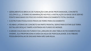 • GERALMENTEAS BROCAS DE FUNDAÇÃO COM 1M DE PROFUNDIDADE,CONCRETO
CICLÓPICO 3:1 , E FERRO DEAMARRAÇÃO NO PISO.A INSTALAÇÃO DA BASE DEVE SER NO
PONTO MAIS BAIXO DO PISO DOVIVEIRO PARA ESCOAMENTOTOTAL DA ÁGUA
• A ESTRUTURA POSSUI DOIS FRISOS DE FERRO PARA ESCOAMENTO
• AS ABAS LATERAIS DE CONCRETO NA PARTE FRONTAL SERVE PARA EVITAR QUETERRA
DOTALUDE DESÇA ETAMPEA ENTRADA NO FUNDO DO MONGE.
• A GRADE COLOCADA NO FUNDO É DA LARGURA DE UMATÁBUA DE FECHAMENTO DO
VIVEIRO , ELA PROPORCIONAA SAÍDA DAAGUA DE PIOR QUALIDADE. EASTÁBUAS
POSSUEM ENTALHE DE ENCAIXE PARA NÃO SAIR ÁGUA.
 
