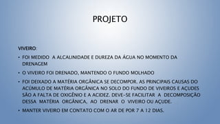 PROJETO
VIVEIRO:
• FOI MEDIDO A ALCALINIDADE E DUREZA DA ÁGUA NO MOMENTO DA
DRENAGEM
• O VIVEIRO FOI DRENADO, MANTENDO O FUNDO MOLHADO
• FOI DEIXADO A MATÉRIA ORGÂNICA SE DECOMPOR. AS PRINCIPAIS CAUSAS DO
ACÚMULO DE MATÉRIA ORGÂNICA NO SOLO DO FUNDO DE VIVEIROS E AÇUDES
SÃO A FALTA DE OXIGÊNIO E A ACIDEZ. DEVE-SE FACILITAR A DECOMPOSIÇÃO
DESSA MATÉRIA ORGÂNICA, AO DRENAR O VIVEIRO OU AÇUDE.
• MANTER VIVEIRO EM CONTATO COM O AR DE POR 7 A 12 DIAS.
 