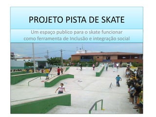 PROJETO PISTA DE SKATE
Um espaço publico para o skate funcionar
como ferramenta de Inclusão e integração social
 