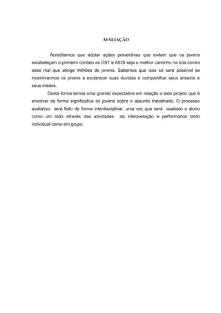 AVALIAÇÃO


        Acreditamos que adotar ações preventivas que evitem que os jovens
estabeleçam o primeiro contato as DST e AIDS seja o melhor caminho na luta contra
esse mal que atinge milhões de jovens. Sabemos que isso só será possível se
incentivarmos os jovens a esclarecer suas duvidas e compartilhar seus anseios e
seus medos.
       Desta forma temos uma grande expectativa em relação a este projeto que é
envolver de forma significativa os jovens sobre o assunto trabalhado. O processo
avaliativo será feito de forma interdisciplinar, uma vez que será avaliado o aluno
como um todo através das atividades        de interpretação e performance tanto
individual como em grupo.
 
