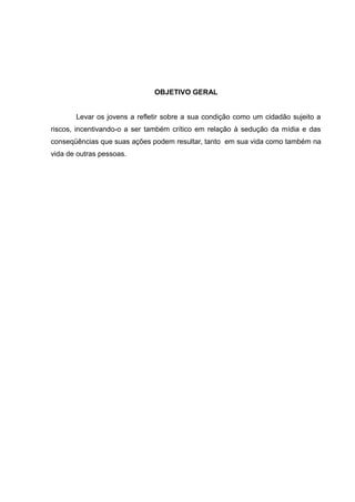 OBJETIVO GERAL


       Levar os jovens a refletir sobre a sua condição como um cidadão sujeito a
riscos, incentivando-o a ser também crítico em relação à sedução da mídia e das
conseqüências que suas ações podem resultar, tanto em sua vida como também na
vida de outras pessoas.
 