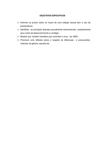 OBJETIVOS ESPECIFICOS


 Informar os jovens sobre os riscos de uma relação sexual sem o uso de
   preservativos;
 Identificar as principais doenças sexualmente transmissíveis, caracterizando
   seus ciclos de desenvolvimento e contágio;
 Mostrar que existem remédios que controlam o vírus da AIDS ;
 Promover uma reflexão sobre o respeito às diferenças        e preconceitos:
   culturais, de gênero, sexuais etc.
 