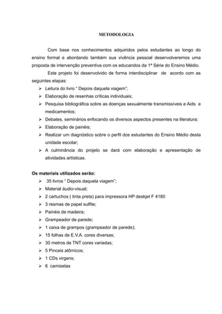 METODOLOGIA


       Com base nos conhecimentos adquiridos pelos estudantes ao longo do
ensino formal e abordando também sua vivência pessoal desenvolveremos uma
proposta de intervenção preventiva com os educandos da 1ª Série do Ensino Médio.
       Este projeto foi desenvolvido de forma interdisciplinar de acordo com as
seguintes etapas:
    Leitura do livro “ Depois daquela viagem”;
    Elaboração de resenhas críticas individuais;
    Pesquisa bibliográfica sobre as doenças sexualmente transmissíveis e Aids e
      medicamentos;
    Debates, seminários enfocando os diversos aspectos presentes na literatura;
    Elaboração de painéis;
    Realizar um diagnóstico sobre o perfil dos estudantes do Ensino Médio desta
      unidade escolar;
    A culminância do projeto se dará com elaboração e apresentação de
      atividades artísticas.


Os materiais utilizados serão:
    35 livros “ Depois daquela viagem”;
    Material áudio-visual;
    2 cartuchos ( tinta preta) para impressora HP deskjet F 4180
    3 resmas de papel sulfite;
    Painéis de madeira;
    Grampeador de parede;
    1 caixa de grampos (grampeador de parede);
    15 folhas de E.V.A. cores diversas;
    30 metros de TNT cores variadas;
    5 Pinceis atômicos;
    1 CDs virgens;
    6 camisetas
 