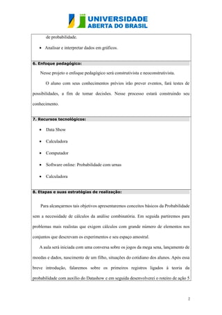 de probabilidade.
• Analisar e interpretar dados em gráficos.
6. Enfoque pedagógico:
Nesse projeto o enfoque pedagógico será construtivista e neoconstrutivista.
O aluno com seus conhecimentos prévios irão prever eventos, fará testes de
possibilidades, a fim de tomar decisões. Nesse processo estará construindo seu
conhecimento.
7. Recursos tecnológicos:
• Data Show
• Calculadora
• Computador
• Software online: Probabilidade com urnas
• Calculadora
8. Etapas e suas estratégias de realização:
Para alcançarmos tais objetivos apresentaremos conceitos básicos da Probabilidade
sem a necessidade de cálculos da análise combinatória. Em seguida partiremos para
problemas mais realistas que exigem cálculos com grande número de elementos nos
conjuntos que descrevam os experimentos e seu espaço amostral.
A aula será iniciada com uma conversa sobre os jogos da mega sena, lançamento de
moedas e dados, nascimento de um filho, situações do cotidiano dos alunos. Após essa
breve introdução, falaremos sobre os primeiros registros ligados à teoria da
probabilidade com auxílio do Datashow e em seguida desenvolverei o roteiro de ação 5
2
 