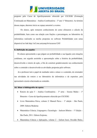 proposto pelo Curso de Aperfeiçoamento oferecido por CECIERJ (Formação
Continuada em Matemática – Análise Combinatória – 3º ano/ 1º Bimestre). Ao término
dessas etapas, daremos inicio ao espaço amostral e eventos.
Os alunos, após tomarem conhecimento de como efetuarem o cálculo da
probabilidade, bem como sua relação com frações e porcentagem, no laboratório de
informática realizarão as tarefas propostas no software Probabilidade com urnas
disponível no link http://m3.ime.unicamp.br/recursos/1245
9. Definição de papéis:
Os alunos apresentarão o que julgam ser probabilidade e sua ligação com situações
cotidianas, em seguida assistirão a apresentação sobre a história da probabilidade,
desenvolverão o roteiro de ação, a fim de construir gradativamente seu conhecimento
sobre o conteúdo e desenvolverão as atividades propostas pelo software.
Já o professor terá o papel de mediador entre o aluno e o conteúdo, de orientador
nas atividades do roteiro e no laboratório de informática e de expositor, pois
apresentará a teoria relacionada ao conteúdo.
10. Sites e bibliografia de apoio:
• Roteiro de ação 5 – Análise Combinatória – 3º série – Ensino Médio – 1º
Bimestre - Curso de Aperfeiçoamento oferecido por CECIERJ.
• Livro Matemática Paiva, volume 2/ Manoel Paiva – 1º edição – São Paulo,
2009. Editora Moderna
• Matemática Ciência, Linguagem e Tecnologia – Jackson Ribeiro – 1ª Edição –
São Paulo, 2011. Editora Scipione.
• Matemática Ciência e Aplicações, volume 2 – Gelson Iezzi, Osvaldo Dulce,
3
 