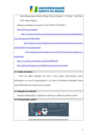 David Degenszajin, Roberto Périgo, Nilze de Almeida – 6ª Edição – São Paulo,
2010. Editora Saraiva.
Endereços eletrônicos acessados em 01/10/2013 e 02/10/2013.
http://m3.ime.unicamp.br/
http://revistaescola.abril.com.br/matematica/pratica-pedagogica/probabilidade-
sorte-esta-lancada-617964.shtml
http://educacao.uol.com.br/planos-de-aula/fundamental/matematica-fracao-
probabilidade-e-porcentagem.htm
http://pitagorascamila.blogspot.com.br/2012/10/teorema-de-pitagoras-no-
mundo.html
http://www.sbem.com.br/files/viii/pdf/13/MR10.pdf
http://plgomes.blogspot.com.br/2009/12/neoconstrutivismo.html
11. Coleta de dados:
Além dos dados coletados nos livros e sites citados anteriormente, coletei
informações no curso de especialização e no curso de formação continuada. Foram
essas informações que enriqueceram o projeto.
12. Seleção do material:
Pesquisas bibliográficas, experiências anteriores e análise do software online.
13. Programação visual:
Figura 1http://m3.ime.unicamp.br/app/webroot/media/software/1245/
4
 