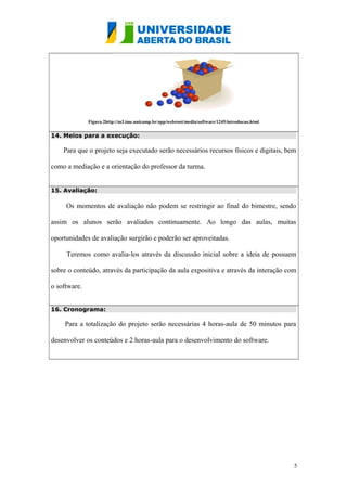 Figura 2http://m3.ime.unicamp.br/app/webroot/media/software/1245/introducao.html
14. Meios para a execução:
Para que o projeto seja executado serão necessários recursos físicos e digitais, bem
como a mediação e a orientação do professor da turma.
15. Avaliação:
Os momentos de avaliação não podem se restringir ao final do bimestre, sendo
assim os alunos serão avaliados continuamente. Ao longo das aulas, muitas
oportunidades de avaliação surgirão e poderão ser aproveitadas.
Teremos como avalia-los através da discussão inicial sobre a ideia de possuem
sobre o conteúdo, através da participação da aula expositiva e através da interação com
o software.
16. Cronograma:
Para a totalização do projeto serão necessárias 4 horas-aula de 50 minutos para
desenvolver os conteúdos e 2 horas-aula para o desenvolvimento do software.
5
 