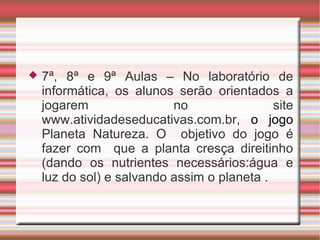    7ª, 8ª e 9ª Aulas – No laboratório de
    informática, os alunos serão orientados a
    jogarem                no                site
    www.atividadeseducativas.com.br, o jogo
    Planeta Natureza. O objetivo do jogo é
    fazer com que a planta cresça direitinho
    (dando os nutrientes necessários:água e
    luz do sol) e salvando assim o planeta .
 