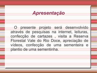 Apresentação

  O presente projeto será desenvolvido
através de pesquisas na internet, leituras,
confecção de cartazes , visita a Reserva
Florestal Vale do Rio Doce, apreciação de
vídeos, confecção de uma sementeira e
plantio de uma sementinha.
 