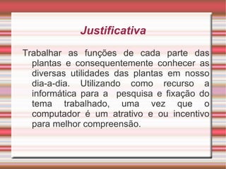 Justificativa
Trabalhar as funções de cada parte das
  plantas e consequentemente conhecer as
  diversas utilidades das plantas em nosso
  dia-a-dia. Utilizando como recurso a
  informática para a pesquisa e fixação do
  tema trabalhado, uma vez que o
  computador é um atrativo e ou incentivo
  para melhor compreensão.
 
