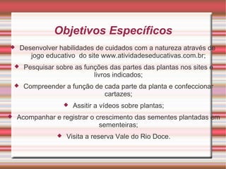 Objetivos Específicos
       Desenvolver habilidades de cuidados com a natureza através de
           jogo educativo do site www.atividadeseducativas.com.br;
        Pesquisar sobre as funções das partes das plantas nos sites e
                               livros indicados;
        Compreender a função de cada parte da planta e confeccionar
                                 cartazes;
                          Assitir a vídeos sobre plantas;
   Acompanhar e registrar o crescimento das sementes plantadas em
                              sementeiras;
                      Visita a reserva Vale do Rio Doce.
 