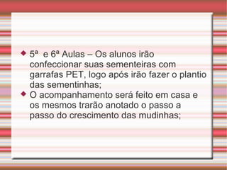  5ª e 6ª Aulas – Os alunos irão
  confeccionar suas sementeiras com
  garrafas PET, logo após irão fazer o plantio
  das sementinhas;
 O acompanhamento será feito em casa e
  os mesmos trarão anotado o passo a
  passo do crescimento das mudinhas;
 