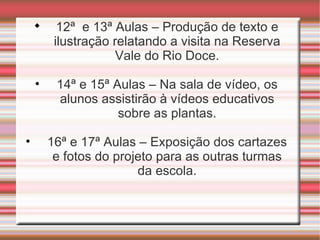 
          12ª e 13ª Aulas – Produção de texto e
         ilustração relatando a visita na Reserva
                     Vale do Rio Doce.

    •    14ª e 15ª Aulas – Na sala de vídeo, os
         alunos assistirão à vídeos educativos
                    sobre as plantas.

•       16ª e 17ª Aulas – Exposição dos cartazes
         e fotos do projeto para as outras turmas
                        da escola.
 