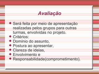 Avaliação
 Será feita por meio de apresentação
  realizadas pelos grupos para outras
  turmas, envolvidas no projeto.
 Critérios:
 Domínio do assunto,
 Postura ao apresentar,
 Clareza de ideias,
 Envolvimento e
 Responsabilidade(comprometimento).
 