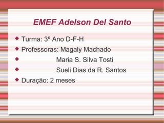 EMEF Adelson Del Santo
   Turma: 3º Ano D-F-H
   Professoras: Magaly Machado
             Maria S. Silva Tosti
             Sueli Dias da R. Santos
   Duração: 2 meses
 