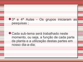  3ª e 4ª Aulas - Os grupos iniciaram as
  pesquisas ;


 Cada sub-tema será trabalhado neste
  momento, ou seja, a função de cada parte
  da planta e a utilização destas partes em
  nosso dia-a-dia;
 