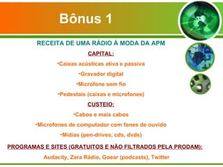 Bônus 1 RECEITA DE UMA RÁDIO À MODA DA APM CAPITAL: Caixas acústicas ativa e passiva Gravador digital Microfone sem fio Pedestais (caixas e microfones) CUSTEIO: Cabos e mais cabos Microfones de computador com fones de ouvido Mídias (pen-drives, cds, dvds) PROGRAMAS E SITES (GRATUITOS E NÃO FILTRADOS PELA PRODAM): Audacity, Zara Rádio, Goear (podcasts), Twitter 