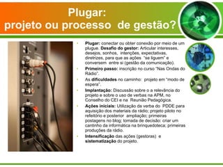 Plugar:   projeto ou processo  de gestão? Plugar:  conectar ou obter conexão por meio de um plugue.  Desafio do gestor:  Articular interesses, desejos, sonhos,  intenções, expectativas, diretrizes, para que as ações  “se liguem” e conversem  entre si (gestão da comunicação). Primeiro passo:  inscrição no curso “Nas Ondas do Rádio”. As  dificuldades  no caminho:  projeto em “modo de espera”. Implantação:  Discussão sobre o a relevância do projeto e sobre o uso de verbas na APM, no Conselho do CEI e na  Reunião Pedagógica. Ações iniciais:  Utilização da verba do  PDDE para aquisição dos materiais da rádio; projeto piloto no refeitório e posterior  ampliação; primeiras postagens no blog; tomada de decisão: criar um cantinho da informática na brinquedoteca; primeiras produções da rádio. Intensificação  das ações (gestoras)  e  sistematização  do projeto.  