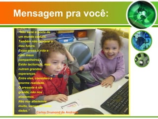 Mensagem pra você: “ Não serei o poeta de um mundo caduco. Também não cantarei o meu futuro. Estou preso à vida e olho meus companheiros. Estão taciturnos, mas nutrem grandes esperanças. Entre eles, considero a enorme realidade. O presente é tão grande, não nos afastemos. Não nos afastemos muito, vamos de mãos dadas.” Carlos Drumond de Andrade 