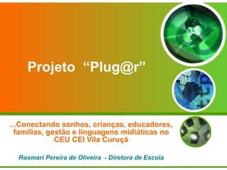Projeto  “Plug@r” ...Conectando sonhos, crianças, educadores, famílias, gestão e linguagens midiáticas no CEU CEI Vila Curuçá Rosmari Pereira de Oliveira  - Diretora de Escola 