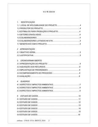 SUMÁRIO




1.     IDENTIFICAÇÃO
1.1 LOCAL DE APLICABILIDADE DO PROJETO..............................................4
1.2 PRODUTOR DO PROJETO..........................................................................4
1.3 ESTÍMULOS PARA PRODUÇÃO O PROJETO...........................................4
1.4 SETORES ENVOLVIDOS.............................................................................4
1.5 COLABORADORES......................................................................................4
1.6 COLABORADORES LOTADOS NA ETA......................................................4
1.7 BENEFÍCIOS COM O PROJETO..................................................................4

2    APRESENTAÇÃO
2.1 OBJETIVO GERAL........................................................................................5
2.2 JUSTIFICATIVA.............................................................................................5

3     CRONOGRAMA ABERTO
3.1 APRESENTAÇÃO DO PROJETO.................................................................6
3.2 AQUISIÇÃO DOS RECURSOS....................................................................6
3.3 IMPLANTAÇÃ DE PRIORIDADES...............................................................6
3.4 ACOMPANHAMENTO DO PROCESSO......................................................6
3.5 AVALIAÇÃO.................................................................................................6

4     QUADROS
4.1 ASPECTOS E IMPACTOS AMBIENTAIS.....................................................7
4.2 ASPECTOS E IMPACTOS AMBIENTAIS.....................................................8
4.3 ASPECTOS E IMPACTOS AMBIENTAIS.....................................................9

5     ESTUDO DE CASOS.................................................................................10
5.1 ESTUDO DE CASOS..................................................................................11
5.2 ESTUDO DE CASOS..................................................................................12
5.3 ESTUDO DE CASOS..................................................................................13
5.4 ESTUDO DE CASOS..................................................................................14
5.5 ESTUDO DE CASOS..................................................................................15
5.6 ESTUDO DE CASOS.................................................................................16


embasa – UNI-O ETA- IBITITÁ 2010                       2
 