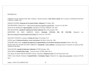 REFERÊNCIAS:


CMMAD (Comissão Mundial Sobre Meio Ambiente e Desenvolvimento). Nosso futuro comum, Rio de Janeiro, FUNDAÇÃO GETÚLIO
VARGAS, 2ª edição, 1991.

EMBASA/UNI.PPRA, Programa de Prevenção de Risco Ambiental. ETA Ibititá. 2007.
HOUSEKEEPING. Disponível em: < http://www.5s.com.br/e/a_oquee5s/a_oquee5s.htm>. Acesso em 15 abr 2010.
MANUAL DE OPERAÇÃO. Operacionalizar. Operadores ETA Ibititá. EMBASA, UNI. 2007
MCG QUALIDADE, Apostila de Auditoria de Gestão Ambiental, MCG, Rio de Janeiro 1995.
MINISTÉRIO      DO     MEIO      AMBIENTE        (MMA).     Resolução     CONAMA         001,   DE   23.01.1986.   Disponível   em:
http://www.mma.gov.br/conama/legiabre.cfm?codlegi=23. Acesso em: 9 abr 2010.

NEILTON E NOELSON. Consultores. Estudos de Casos. ETA de Ipiaú. 01 fl.
SACHS, ignacy, Ecodesenvolvimento: crescer sem destruir. São Paulo, Vértice Ed., 1986.
SCHENINI, Pedro Carlos. Avaliação dos padrões de Competitividade à Luz do Desenvolvimento Sustentável. Brasil. 1999. 223p.
SECRETARIA DE ESTADO DO MEIO AMBIENTE. Entendendo o meio ambiente/ coordenação geral do Secretário de Estado do Meio
Ambiente de São Paulo.

SENAI/SETIND. Apostila de Educação Ambiental, CETIND, Salvador, 1996..
SENAI-DR BA. Produção Mais Limpa. – Lauro de Freitas: CETIND, 2008. 67P, il.
VAZ, Bastos. M. Elmo/CARLOS OLIVEIRA Antonio. Consultores. Estudos de Casos. ETA do SAA de Irecê. 01fl.
YONG, Carlos Eduardo Frickmann. Competitividade e Tecnologias Limpas. Disponível em: <http://www.nicad.ufrj.br/. Acesso em 05 abr
2010.


embasa – UNI-O ETA- IBITITÁ 2010                                  35
 