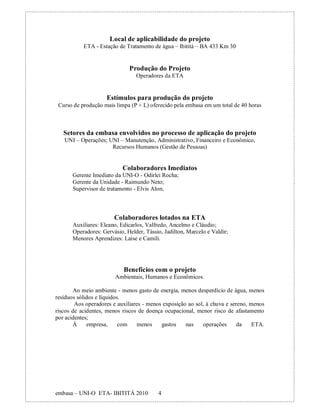 Local de aplicabilidade do projeto
           ETA - Estação de Tratamento de água – Ibititá – BA 433 Km 30


                              Produção do Projeto
                                 Operadores da ETA


                     Estímulos para produção do projeto
 Curso de produção mais limpa (P + L) oferecido pela embasa em um total de 40 horas



   Setores da embasa envolvidos no processo de aplicação do projeto
   UNI – Operações; UNI – Manutenção, Administrativo, Financeiro e Econômico,
                     Recursos Humanos (Gestão de Pessoas)


                           Colaboradores Imediatos
       Gerente Imediato da UNI-O - Odirlei Rocha;
       Gerente da Unidade - Raimundo Neto;
       Supervisor de tratamento - Elvis Alon;



                        Colaboradores lotados na ETA
       Auxiliares: Eleano, Edicarlos, Valfredo, Ancelmo e Cláudio;
       Operadores: Gervásio, Helder, Tássio, Jadilton, Marcelo e Valdir;
       Menores Aprendizes: Laíse e Camili.




                            Benefícios com o projeto
                        Ambientais, Humanos e Econômicos.

       Ao meio ambiente - menos gasto de energia, menos desperdício de água, menos
resíduos sólidos e líquidos.
        Aos operadores e auxiliares - menos exposição ao sol, à chuva e sereno, menos
riscos de acidentes, menos riscos de doença ocupacional, menor risco de afastamento
por acidentes;
       À     empresa,      com    menos    gastos    nas    operações      da    ETA.




embasa – UNI-O ETA- IBITITÁ 2010          4
 