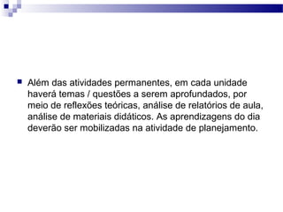 Além das atividades permanentes, em cada unidade 
haverá temas / questões a serem aprofundados, por 
meio de reflexões teóricas, análise de relatórios de aula, 
análise de materiais didáticos. As aprendizagens do dia 
deverão ser mobilizadas na atividade de planejamento. 
 