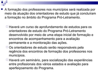  A formação dos professores nos municípios será realizada por 
meio da atuação dos orientadores de estudo que já concluíram 
a formação no âmbito do Programa Pró-Letramento. 
 Haverá um curso de aprofundamento de estudos para os 
orientadores de estudo do Programa Pró-Letramento 
desenvolvido por meio de uma etapa inicial de formação e 
encontros de acompanhamento para a avaliação 
permanente e a monitoração das ações. 
 Os orientadores de estudo serão responsáveis pela 
regência dos encontros de formação dos professores nos 
municípios. 
 Haverá um seminário, para socialização das experiências 
entre profissionais dos vários estados e avaliação para 
aperfeiçoamento do Programa. 
 