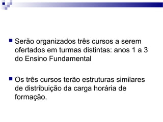  Serão organizados três cursos a serem 
ofertados em turmas distintas: anos 1 a 3 
do Ensino Fundamental 
 Os três cursos terão estruturas similares 
de distribuição da carga horária de 
formação. 
 