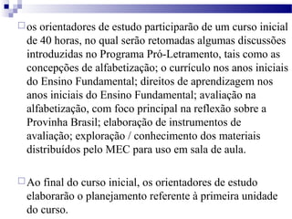 os orientadores de estudo participarão de um curso inicial 
de 40 horas, no qual serão retomadas algumas discussões 
introduzidas no Programa Pró-Letramento, tais como as 
concepções de alfabetização; o currículo nos anos iniciais 
do Ensino Fundamental; direitos de aprendizagem nos 
anos iniciais do Ensino Fundamental; avaliação na 
alfabetização, com foco principal na reflexão sobre a 
Provinha Brasil; elaboração de instrumentos de 
avaliação; exploração / conhecimento dos materiais 
distribuídos pelo MEC para uso em sala de aula. 
Ao final do curso inicial, os orientadores de estudo 
elaborarão o planejamento referente à primeira unidade 
do curso. 
 