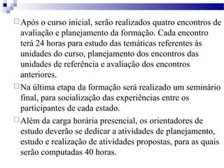 Após o curso inicial, serão realizados quatro encontros de 
avaliação e planejamento da formação. Cada encontro 
terá 24 horas para estudo das temáticas referentes às 
unidades do curso, planejamento dos encontros das 
unidades de referência e avaliação dos encontros 
anteriores. 
Na última etapa da formação será realizado um seminário 
final, para socialização das experiências entre os 
participantes de cada estado. 
Além da carga horária presencial, os orientadores de 
estudo deverão se dedicar a atividades de planejamento, 
estudo e realização de atividades propostas, para as quais 
serão computadas 40 horas. 
 