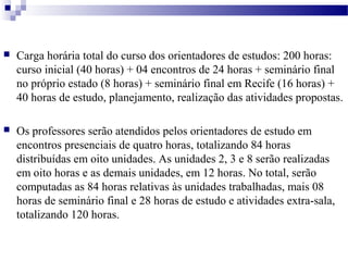  Carga horária total do curso dos orientadores de estudos: 200 horas: 
curso inicial (40 horas) + 04 encontros de 24 horas + seminário final 
no próprio estado (8 horas) + seminário final em Recife (16 horas) + 
40 horas de estudo, planejamento, realização das atividades propostas. 
 Os professores serão atendidos pelos orientadores de estudo em 
encontros presenciais de quatro horas, totalizando 84 horas 
distribuídas em oito unidades. As unidades 2, 3 e 8 serão realizadas 
em oito horas e as demais unidades, em 12 horas. No total, serão 
computadas as 84 horas relativas às unidades trabalhadas, mais 08 
horas de seminário final e 28 horas de estudo e atividades extra-sala, 
totalizando 120 horas. 
 