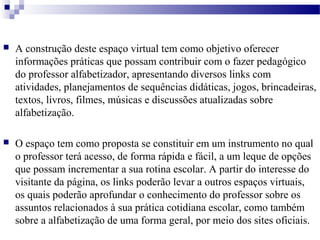  A construção deste espaço virtual tem como objetivo oferecer 
informações práticas que possam contribuir com o fazer pedagógico 
do professor alfabetizador, apresentando diversos links com 
atividades, planejamentos de sequências didáticas, jogos, brincadeiras, 
textos, livros, filmes, músicas e discussões atualizadas sobre 
alfabetização. 
 O espaço tem como proposta se constituir em um instrumento no qual 
o professor terá acesso, de forma rápida e fácil, a um leque de opções 
que possam incrementar a sua rotina escolar. A partir do interesse do 
visitante da página, os links poderão levar a outros espaços virtuais, 
os quais poderão aprofundar o conhecimento do professor sobre os 
assuntos relacionados à sua prática cotidiana escolar, como também 
sobre a alfabetização de uma forma geral, por meio dos sites oficiais. 
