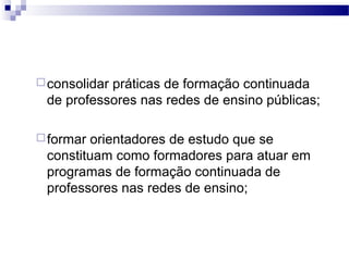 consolidar práticas de formação continuada 
de professores nas redes de ensino públicas; 
formar orientadores de estudo que se 
constituam como formadores para atuar em 
programas de formação continuada de 
professores nas redes de ensino; 
 