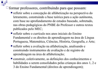 formar professores, contribuindo para que possam: 
 refletir sobre a concepção de alfabetização na perspectiva do 
letramento, construindo a base teórica para a ação autônoma, 
com base no aprofundamento de estudos baseado, sobretudo, 
nas obras pedagógicas do PNBE do Professor e outros textos 
publicados pelo MEC; 
 refletir sobre o currículo nos anos iniciais do Ensino 
Fundamental e os direitos de aprendizagem na área de Língua 
Portuguesa, Matemática, Ciências, História, Geografia, e Arte; 
 refletir sobre a avaliação na alfabetização, analisando e 
construindo instrumentos de avaliação e de registro de 
aprendizagem na área de alfabetização; 
 construir, coletivamente, as definições dos conhecimentos e 
habilidades a serem consolidados pelas crianças dos anos 1, 2 e 
3 do Ensino Fundamental (direitos de aprendizagem); 
 