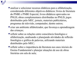  analisar e selecionar recursos didáticos para a alfabetização, 
considerando diferentes objetivos didáticos: livros de literatura 
do PNBE e PNBE Especial, livros didáticos aprovados no 
PNLD, obras complementares distribuídas no PNLD, jogos 
distribuídos pelo MEC, jornais, materiais publicitários, 
programas de televisão, computador, dentre outros; 
 criar um ambiente alfabetizador, que favoreça a aprendizagem 
das crianças; 
 refletir sobre as relações entre consciência fonológica e 
alfabetização, analisando e planejando atividades de reflexão 
fonológica e gráfica de palavras, utilizando materiais 
distribuídos pelo MEC; 
 refletir sobre a importância da literatura nos anos iniciais do 
Ensino Fundamental e planejar situações de uso de obras 
literárias em sala de aula; 
 