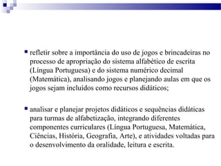  refletir sobre a importância do uso de jogos e brincadeiras no 
processo de apropriação do sistema alfabético de escrita 
(Língua Portuguesa) e do sistema numérico decimal 
(Matemática), analisando jogos e planejando aulas em que os 
jogos sejam incluídos como recursos didáticos; 
 analisar e planejar projetos didáticos e sequências didáticas 
para turmas de alfabetização, integrando diferentes 
componentes curriculares (Língua Portuguesa, Matemática, 
Ciências, História, Geografia, Arte), e atividades voltadas para 
o desenvolvimento da oralidade, leitura e escrita. 
 
