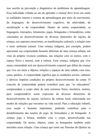 11
isso auxilia na prevenção e diagnóstico de problemas de aprendizagem.
Essa ludicidade voltada ao ato do aprender e ensinar deve levar em conta
as realidades interna e externa da aprendizagem por meio do movimento,
da linguagem, do desenvolvimento cognitivo, da afetividade, da
socialização e da corporeidade. Dentro do termo corporeidade, as
linguagens, interações, letramento, jogos, brinquedos e brincadeiras, estão
vinculados ao desenvolvimento de diversas dimensões do sujeito, da
criança, aos aspectos emocionais, as manifestações culturais, a relação com
o meio ambiente natural. Uma criança indígena, por exemplo, poderá
apresentar sua corporeidade bastante diferente de uma criança urbana, em
vista da própria vivencia cotidiana, nas relações com os outros, com o
espaço físico e natural, com a cultura. Uma criança, indígena que vive
numa comunidade terá um desenvolvimento corporal que difere da criança
que vive em meio a objetos, relações e espaços de uma cidade, com ruas,
casas, prédios. A corporeidade significa que as condições sociais, culturais
e afetivas impõem condições ao próprio desenvolvimento do corpo. O
conceito de corporeidade poderá contribuir para que “os educadores”
compreendam o corpo além de uma estrutura física, mecânica, motora,
para compreendê-lo como expressão de diversas dimensões de
desenvolvimento do sujeito, inclusive da cultura local, relacionada aos
modos de relações que travamos na vida social. Para a educação infantil,
essa noção é bastante importante, podendo contribuir para o
desdobramento das noções de jogo, de brincadeira e de brinquedo. A
criança joga e brinca, também com o corpo, desenvolvendo sua
corporeidade. Os meios, objetos, como os brinquedos também estão
inseridos nesta relação. Uma criança que corre nas florestas do Quênia na
 