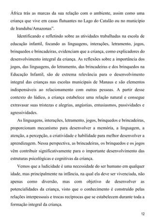 12
África trás as marcas da sua relação com o ambiente, assim como uma
criança que vive em casas flutuantes no Lago do Catalão ou no município
de Iranduba/Amazonas”.
Identificando e refletindo sobre as atividades trabalhadas na escola de
educação infantil, focando as linguagens, interações, letramento, jogos,
brinquedos e brincadeiras, evidenciam que a criança, como explicadores do
desenvolvimento integral da criança. As reflexões sobre a importância dos
jogos, das linguagens, do letramento, das brincadeiras e dos brinquedos na
Educação Infantil, são de extrema relevância para o desenvolvimento
integral das crianças nas escolas municipais de Manaus e são elementos
indispensáveis ao relacionamento com outras pessoas. A partir desse
contexto do lúdico, a criança estabelece uma relação natural e consegue
extravasar suas tristezas e alegrias, angústias, entusiasmos, passividades e
agressividades.
As linguagens, interações, letramento, jogos, brinquedos e brincadeiras,
proporcionam mecanismo para desenvolver a memória, a linguagem, a
atenção, a percepção, a criatividade e habilidade para melhor desenvolver a
aprendizagem. Nessa perspectiva, as brincadeiras, os brinquedos e os jogos
vêm contribuir significativamente para o importante desenvolvimento das
estruturas psicológicas e cognitivas da criança.
Vemos que a ludicidade é uma necessidade do ser humano em qualquer
idade, mas principalmente na infância, na qual ela deve ser vivenciada, não
apenas como diversão, mas com objetivo de desenvolver as
potencialidades da criança, visto que o conhecimento é construído pelas
relações interpessoais e trocas recíprocas que se estabelecem durante toda a
formação integral da criança.
 