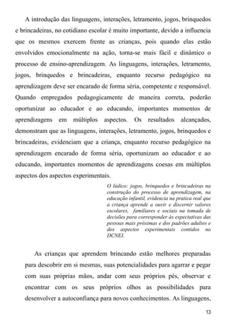 13
A introdução das linguagens, interações, letramento, jogos, brinquedos
e brincadeiras, no cotidiano escolar é muito importante, devido a influencia
que os mesmos exercem frente as crianças, pois quando elas estão
envolvidos emocionalmente na ação, torna-se mais fácil e dinâmico o
processo de ensino-aprendizagem. As linguagens, interações, letramento,
jogos, brinquedos e brincadeiras, enquanto recurso pedagógico na
aprendizagem deve ser encarado de forma séria, competente e responsável.
Quando empregados pedagogicamente de maneira correta, poderão
oportunizar ao educador e ao educando, importantes momentos de
aprendizagens em múltiplos aspectos. Os resultados alcançados,
demonstram que as linguagens, interações, letramento, jogos, brinquedos e
brincadeiras, evidenciam que a criança, enquanto recurso pedagógico na
aprendizagem encarado de forma séria, oportunizam ao educador e ao
educando, importantes momentos de aprendizagens coesas em múltiplos
aspectos dos aspectos experimentais.
O lúdico: jogos, brinquedos e brincadeiras na
construção do processo de aprendizagem, na
educação infantil, evidencia na pratica real que
a criança aprende a ouvir e discernir valores
escolares, familiares e sociais na tomada de
decisões para corresponder às expectativas das
pessoas mais próximas e dos padrões adultos e
dos aspectos experimentais contidos no
DCNEI.
As crianças que aprendem brincando estão melhores preparadas
para descobrir em si mesmas, suas potencialidades para agarrar e pegar
com suas próprias mãos, andar com seus próprios pés, observar e
encontrar com os seus próprios olhos as possibilidades para
desenvolver a autoconfiança para novos conhecimentos. As linguagens,
 