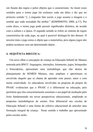 16
em função das regras e pelos objetos que o caracterizam. Ao trazer esses
sentidos para o termo jogo ela esclarece cada um deles e diz que no
primeiro sentido “[...] enquanto fato social, o jogo assume a imagem e o
sentido que cada sociedade lhe atribui.” (KISHIMOTO, 2008, p.17). Por
conta disso, o termo jogo pode possuir significados distintos, de acordo
com a cultura e a época. O segundo sentido se refere ao sistema de regras
característica de cada jogo, na qual é possível distingui-lo dos demais. O
terceiro trata o jogo como o objeto que o materializa, pois alguns jogos não
podem acontecer sem um determinado objeto.
4. SEQUÊNCIA DIDÁTICA:
Um novo olhar a concepção de criança na Educação Infantil de Manaus
norteada pela BNCC: linguagens, interações, letramento, jogos, brinquedos
e brincadeiras, apresentam uma metodologia que não destoa do
planejamento da SEMED Manaus, mas ampliam e aproximam os
envolvido daquilo que se chama de aprender com prazer, amor e com
muita criatividade. As educadoras envolvidas na proposta do projeto do
PNAIC evidenciam que o PNAIC é o diferencial na educação, pois
permitem que elas conscientemente assumam o seu papel de mediação pelo
êxito fundamentado em novas perspectivas educacionais, ampliando as
propostas metodológicas de ensino. Este diferencial nas escolas de
Educação Infantil é uma forma do coletivo educacional de articular uma
formação integral da criança. Neste sentido o trabalho que apresentado
pelas escolas serão:
 